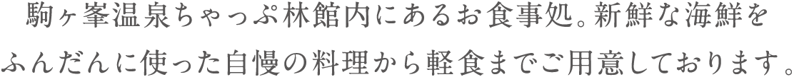 駒ヶ峯温泉ちゃっぷ林館内にあるお食事処。新鮮な海鮮をふんだんに使った自慢の料理から軽食までご用意しております。